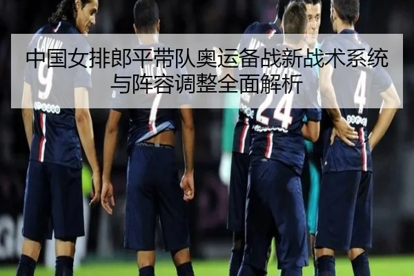 中国女排郎平带队奥运备战新战术系统与阵容调整全面解析